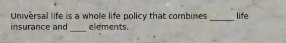 Universal life is a whole life policy that combines ______ life insurance and ____ elements.