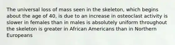 The universal loss of mass seen in the skeleton, which begins about the age of 40, is due to an increase in osteoclast activity is slower in females than in males is absolutely uniform throughout the skeleton is greater in <a href='https://www.questionai.com/knowledge/kktT1tbvGH-african-americans' class='anchor-knowledge'>african americans</a> than in Northern Europeans