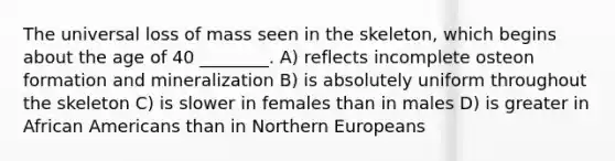 The universal loss of mass seen in the skeleton, which begins about the age of 40 ________. A) reflects incomplete osteon formation and mineralization B) is absolutely uniform throughout the skeleton C) is slower in females than in males D) is greater in African Americans than in Northern Europeans