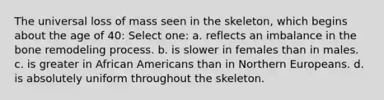 The universal loss of mass seen in the skeleton, which begins about the age of 40: Select one: a. reflects an imbalance in the bone remodeling process. b. is slower in females than in males. c. is greater in African Americans than in Northern Europeans. d. is absolutely uniform throughout the skeleton.