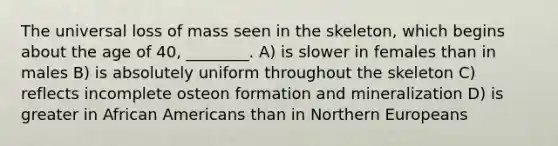 The universal loss of mass seen in the skeleton, which begins about the age of 40, ________. A) is slower in females than in males B) is absolutely uniform throughout the skeleton C) reflects incomplete osteon formation and mineralization D) is greater in <a href='https://www.questionai.com/knowledge/kktT1tbvGH-african-americans' class='anchor-knowledge'>african americans</a> than in Northern Europeans