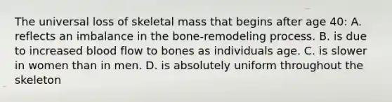 The universal loss of skeletal mass that begins after age 40: A. reflects an imbalance in the bone-remodeling process. B. is due to increased blood flow to bones as individuals age. C. is slower in women than in men. D. is absolutely uniform throughout the skeleton