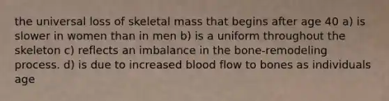 the universal loss of skeletal mass that begins after age 40 a) is slower in women than in men b) is a uniform throughout the skeleton c) reflects an imbalance in the bone-remodeling process. d) is due to increased blood flow to bones as individuals age