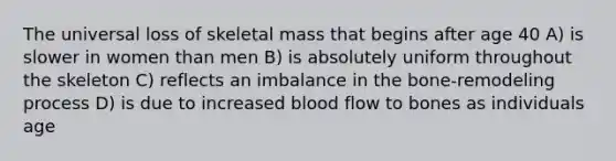 The universal loss of skeletal mass that begins after age 40 A) is slower in women than men B) is absolutely uniform throughout the skeleton C) reflects an imbalance in the bone-remodeling process D) is due to increased blood flow to bones as individuals age