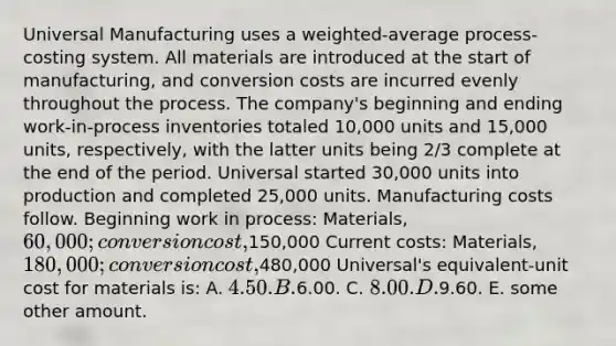 Universal Manufacturing uses a weighted-average process-costing system. All materials are introduced at the start of manufacturing, and conversion costs are incurred evenly throughout the process. The company's beginning and ending work-in-process inventories totaled 10,000 units and 15,000 units, respectively, with the latter units being 2/3 complete at the end of the period. Universal started 30,000 units into production and completed 25,000 units. Manufacturing costs follow. Beginning work in process: Materials, 60,000; conversion cost,150,000 Current costs: Materials, 180,000; conversion cost,480,000 Universal's equivalent-unit cost for materials is: A. 4.50. B.6.00. C. 8.00. D.9.60. E. some other amount.