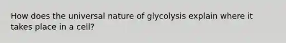 How does the universal nature of glycolysis explain where it takes place in a cell?