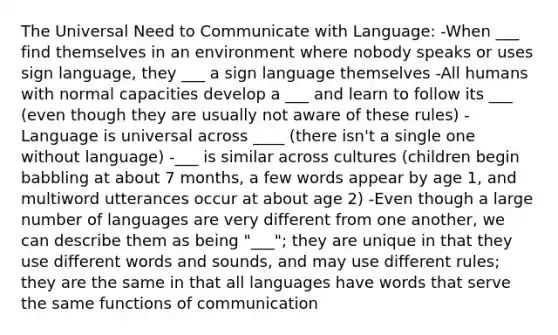 The Universal Need to Communicate with Language: -When ___ find themselves in an environment where nobody speaks or uses sign language, they ___ a sign language themselves -All humans with normal capacities develop a ___ and learn to follow its ___ (even though they are usually not aware of these rules) -Language is universal across ____ (there isn't a single one without language) -___ is similar across cultures (children begin babbling at about 7 months, a few words appear by age 1, and multiword utterances occur at about age 2) -Even though a large number of languages are very different from one another, we can describe them as being "___"; they are unique in that they use different words and sounds, and may use different rules; they are the same in that all languages have words that serve the same functions of communication