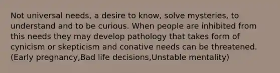 Not universal needs, a desire to know, solve mysteries, to understand and to be curious. When people are inhibited from this needs they may develop pathology that takes form of cynicism or skepticism and conative needs can be threatened. (Early pregnancy,Bad life decisions,Unstable mentality)