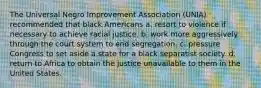 The Universal Negro Improvement Association (UNIA) recommended that black Americans a. resort to violence if necessary to achieve racial justice. b. work more aggressively through the court system to end segregation. c. pressure Congress to set aside a state for a black separatist society. d. return to Africa to obtain the justice unavailable to them in the United States.