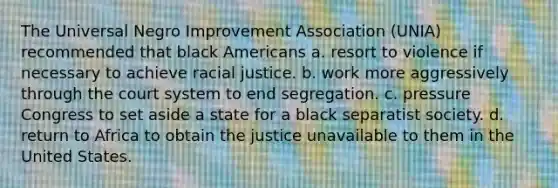 The Universal Negro Improvement Association (UNIA) recommended that black Americans a. resort to violence if necessary to achieve racial justice. b. work more aggressively through the court system to end segregation. c. pressure Congress to set aside a state for a black separatist society. d. return to Africa to obtain the justice unavailable to them in the United States.