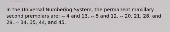 In the Universal Numbering System, the permanent maxillary second premolars are: -- 4 and 13. -- 5 and 12. -- 20, 21, 28, and 29. -- 34, 35, 44, and 45.