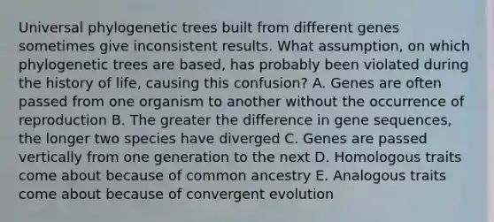 Universal phylogenetic trees built from different genes sometimes give inconsistent results. What assumption, on which phylogenetic trees are based, has probably been violated during the history of life, causing this confusion? A. Genes are often passed from one organism to another without the occurrence of reproduction B. The greater the difference in gene sequences, the longer two species have diverged C. Genes are passed vertically from one generation to the next D. Homologous traits come about because of common ancestry E. Analogous traits come about because of convergent evolution