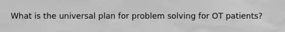 What is the universal plan for problem solving for OT patients?