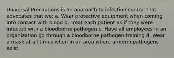 Universal Precautions is an approach to infection control that advocates that we: a. Wear protective equipment when coming into contact with blood b. Treat each patient as if they were infected with a bloodborne pathogen c. Have all employees in an organization go through a bloodborne pathogen training d. Wear a mask at all times when in an area where airbornepathogens exist