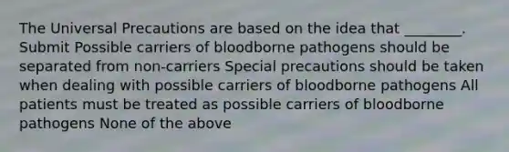 The Universal Precautions are based on the idea that ________. Submit Possible carriers of bloodborne pathogens should be separated from non-carriers Special precautions should be taken when dealing with possible carriers of bloodborne pathogens All patients must be treated as possible carriers of bloodborne pathogens None of the above