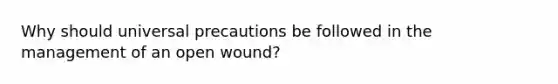 Why should universal precautions be followed in the management of an open wound?