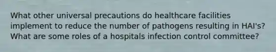 What other universal precautions do healthcare facilities implement to reduce the number of pathogens resulting in HAI's? What are some roles of a hospitals infection control committee?