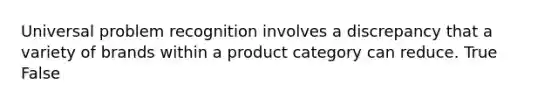 Universal problem recognition involves a discrepancy that a variety of brands within a product category can reduce. True False