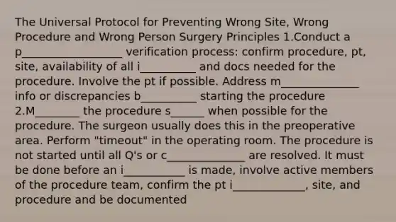 The Universal Protocol for Preventing Wrong Site, Wrong Procedure and Wrong Person Surgery Principles 1.Conduct a p__________________ verification process: confirm procedure, pt, site, availability of all i__________ and docs needed for the procedure. Involve the pt if possible. Address m______________ info or discrepancies b__________ starting the procedure 2.M________ the procedure s______ when possible for the procedure. The surgeon usually does this in the preoperative area. Perform "timeout" in the operating room. The procedure is not started until all Q's or c______________ are resolved. It must be done before an i___________ is made, involve active members of the procedure team, confirm the pt i_____________, site, and procedure and be documented