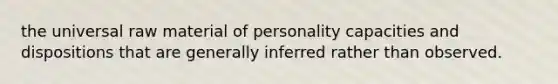 the universal raw material of personality capacities and dispositions that are generally inferred rather than observed.