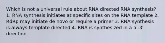 Which is not a universal rule about RNA directed RNA synthesis? 1. RNA synthesis initiates at specific sites on the RNA template 2. RdRp may initiate de novo or require a primer 3. RNA synthesis is always template directed 4. RNA is synthesized in a 5'-3' direction