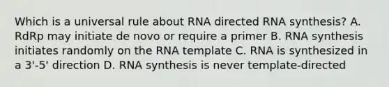 Which is a universal rule about RNA directed RNA synthesis? A. RdRp may initiate de novo or require a primer B. RNA synthesis initiates randomly on the RNA template C. RNA is synthesized in a 3'-5' direction D. RNA synthesis is never template-directed