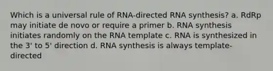 Which is a universal rule of RNA-directed RNA synthesis? a. RdRp may initiate de novo or require a primer b. RNA synthesis initiates randomly on the RNA template c. RNA is synthesized in the 3' to 5' direction d. RNA synthesis is always template-directed