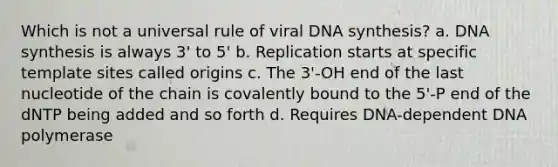 Which is not a universal rule of viral DNA synthesis? a. DNA synthesis is always 3' to 5' b. Replication starts at specific template sites called origins c. The 3'-OH end of the last nucleotide of the chain is covalently bound to the 5'-P end of the dNTP being added and so forth d. Requires DNA-dependent DNA polymerase