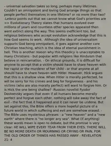 - universal salvation takes so long, perhaps many lifetimes. Couldn't an omnipotent and loving God arrange things so that people perfect themselves in one lifetime? or no more than two? -Leibniz points out that we cannot know what God's priorities are => Evolutionary Theory states that humans evolved over millions of years and countless other species appeared then went extinct along the way. This seems inefficient too, but religious believers who accept evolution acknowledge that this is how God seems to work. -Although the idea of universalism supports God being omnipotent, it goes against another core Christian teaching, which is the idea of eternal punishment in hell. This is another reason why this theodicy is unacceptable to many Christians - but popular with religions like Hinduism that believe in reincarnation. - On ethical grounds, it is difficult for anyone to accept that a victim should have to share heaven with her rapist or the murderer of her child - or that anyone at all should have to share heaven with Hitler. However, Hick argues that this is a shallow view. When Hitler is morally perfected, he will be sorry for his crimes and beg for forgiveness - and his victims (who are also morally perfect) will want to forgive him. Or is Hick the one being shallow? -Russian novelist Fyodor Dostoevsky argues that even if all humans become morally perfect and forgive each other, nothing will take away the fact of evil - the fact that it happened and it can never be undone. But set against this, the Bible offers a more hopeful picture of a future world in which suffering and evil are somehow erased. -The Bible uses mysterious phrases - a "new heaven" and a "new earth" where there is "no longer any sea". What (if anything) these words mean is open to debate, but the promise is very clear: HE WILL WIPE EVERY TEAR FROM THEIR EYES. THERE WILL BE NO MORE DEATH OR MOURNING OR CRYING OR PAIN, FOR THE OLD ORDER OF THINGS HAS PASSED AWAY - REVELATION 21: 4