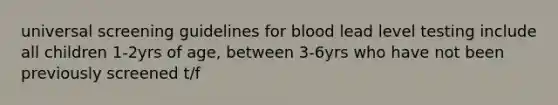 universal screening guidelines for blood lead level testing include all children 1-2yrs of age, between 3-6yrs who have not been previously screened t/f