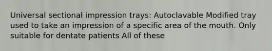 Universal sectional impression trays: Autoclavable Modified tray used to take an impression of a specific area of the mouth. Only suitable for dentate patients All of these