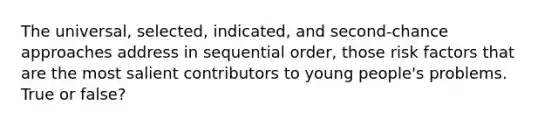 The universal, selected, indicated, and second-chance approaches address in sequential order, those risk factors that are the most salient contributors to young people's problems. True or false?