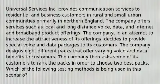 Universal Services Inc. provides communication services to residential and business customers in rural and small urban communities primarily in northern England. The company offers services such as local and long distance voice, data, and internet and broadband product offerings. The company, in an attempt to increase the attractiveness of its offerings, decides to provide special voice and data packages to its customers. The company designs eight different packs that offer varying voice and data benefits to customers. The company then asks some of its customers to rank the packs in order to choose two best packs. Which of the following testing methods is being used in this scenario?