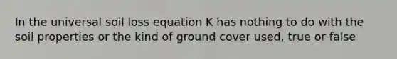 In the universal soil loss equation K has nothing to do with the soil properties or the kind of ground cover used, true or false