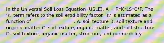 In the Universal Soil Loss Equation (USLE), A = R*K*LS*C*P. The 'K' term refers to the soil erodibility factor. 'K' is estimated as a function of __________________. A. soil texture B. soil texture and organic matter C. soil texture, organic matter, and soil structure D. soil texture, organic matter, structure, and permeability