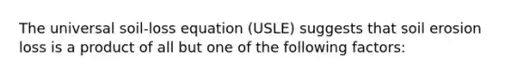 The universal soil-loss equation (USLE) suggests that soil erosion loss is a product of all but one of the following factors: