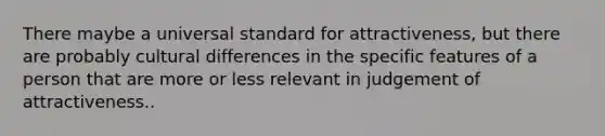 There maybe a universal standard for attractiveness, but there are probably cultural differences in the specific features of a person that are more or less relevant in judgement of attractiveness..