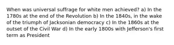 When was universal suffrage for white men achieved? a) In the 1780s at the end of the Revolution b) In the 1840s, in the wake of the triumph of Jacksonian democracy c) In the 1860s at the outset of the Civil War d) In the early 1800s with Jefferson's first term as President