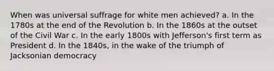 When was universal suffrage for white men achieved? a. In the 1780s at the end of the Revolution b. In the 1860s at the outset of the Civil War c. In the early 1800s with Jefferson's first term as President d. In the 1840s, in the wake of the triumph of Jacksonian democracy