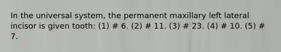 In the universal system, the permanent maxillary left lateral incisor is given tooth: (1) # 6. (2) # 11. (3) # 23. (4) # 10. (5) # 7.