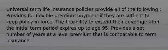 Universal term life insurance policies provide all of the following : Provides for flexible premium payment if they are suffient to keep policy in force. The flexibility to extend their coverage after the initial term period expires up to age 95. Provides a set number of years at a level premium that is comparable to term insurance.