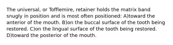 The universal, or Tofflemire, retainer holds the matrix band snugly in position and is most often positioned: A)toward the anterior of the mouth. B)on the buccal surface of the tooth being restored. C)on the lingual surface of the tooth being restored. D)toward the posterior of the mouth.