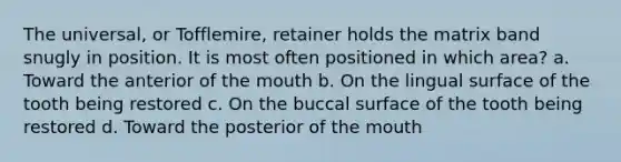 The universal, or Tofflemire, retainer holds the matrix band snugly in position. It is most often positioned in which area? a. Toward the anterior of the mouth b. On the lingual surface of the tooth being restored c. On the buccal surface of the tooth being restored d. Toward the posterior of the mouth