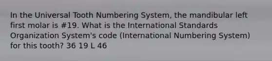 In the Universal Tooth Numbering System, the mandibular left first molar is #19. What is the International Standards Organization System's code (International Numbering System) for this tooth? 36 19 L 46