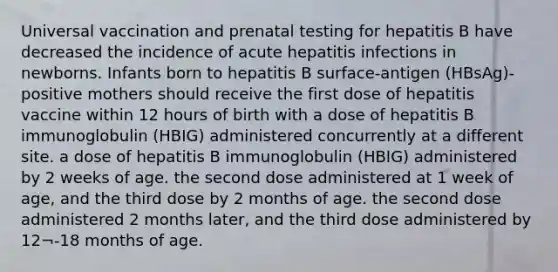 Universal vaccination and prenatal testing for hepatitis B have decreased the incidence of acute hepatitis infections in newborns. Infants born to hepatitis B surface-antigen (HBsAg)-positive mothers should receive the first dose of hepatitis vaccine within 12 hours of birth with a dose of hepatitis B immunoglobulin (HBIG) administered concurrently at a different site. a dose of hepatitis B immunoglobulin (HBIG) administered by 2 weeks of age. the second dose administered at 1 week of age, and the third dose by 2 months of age. the second dose administered 2 months later, and the third dose administered by 12¬-18 months of age.