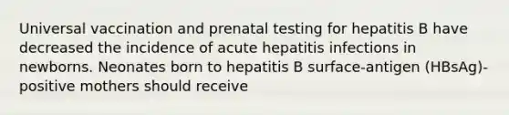 Universal vaccination and prenatal testing for hepatitis B have decreased the incidence of acute hepatitis infections in newborns. Neonates born to hepatitis B surface-antigen (HBsAg)-positive mothers should receive