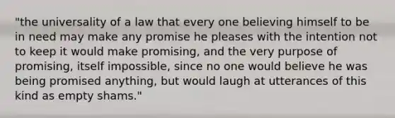 "the universality of a law that every one believing himself to be in need may make any promise he pleases with the intention not to keep it would make promising, and the very purpose of promising, itself impossible, since no one would believe he was being promised anything, but would laugh at utterances of this kind as empty shams."