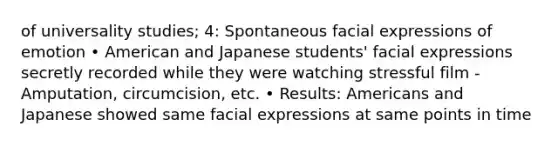 of universality studies; 4: Spontaneous facial expressions of emotion • American and Japanese students' facial expressions secretly recorded while they were watching stressful film - Amputation, circumcision, etc. • Results: Americans and Japanese showed same facial expressions at same points in time