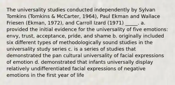 The universality studies conducted independently by Sylvan Tomkins (Tomkins & McCarter, 1964), Paul Ekman and Wallace Friesen (Ekman, 1972), and Carroll Izard (1971) _____. a. provided the initial evidence for the universality of five emotions: envy, trust, acceptance, pride, and shame b. originally included six different types of methodologically sound studies in the universality study series c. is a series of studies that demonstrated the pan cultural universality of facial expressions of emotion d. demonstrated that infants universally display relatively undifferentiated facial expressions of negative emotions in the first year of life