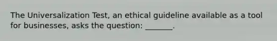 The Universalization Test, an ethical guideline available as a tool for businesses, asks the question: _______.